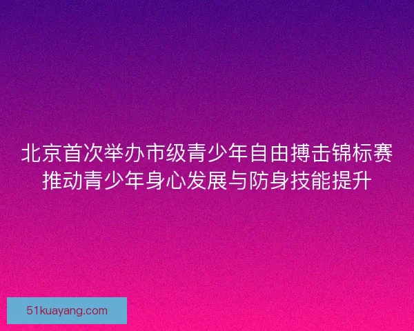 北京首次举办市级青少年自由搏击锦标赛推动青少年身心发展与防身技能提升