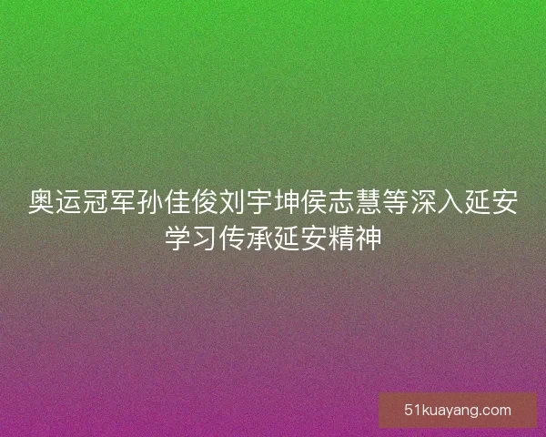 奥运冠军孙佳俊刘宇坤侯志慧等深入延安学习传承延安精神